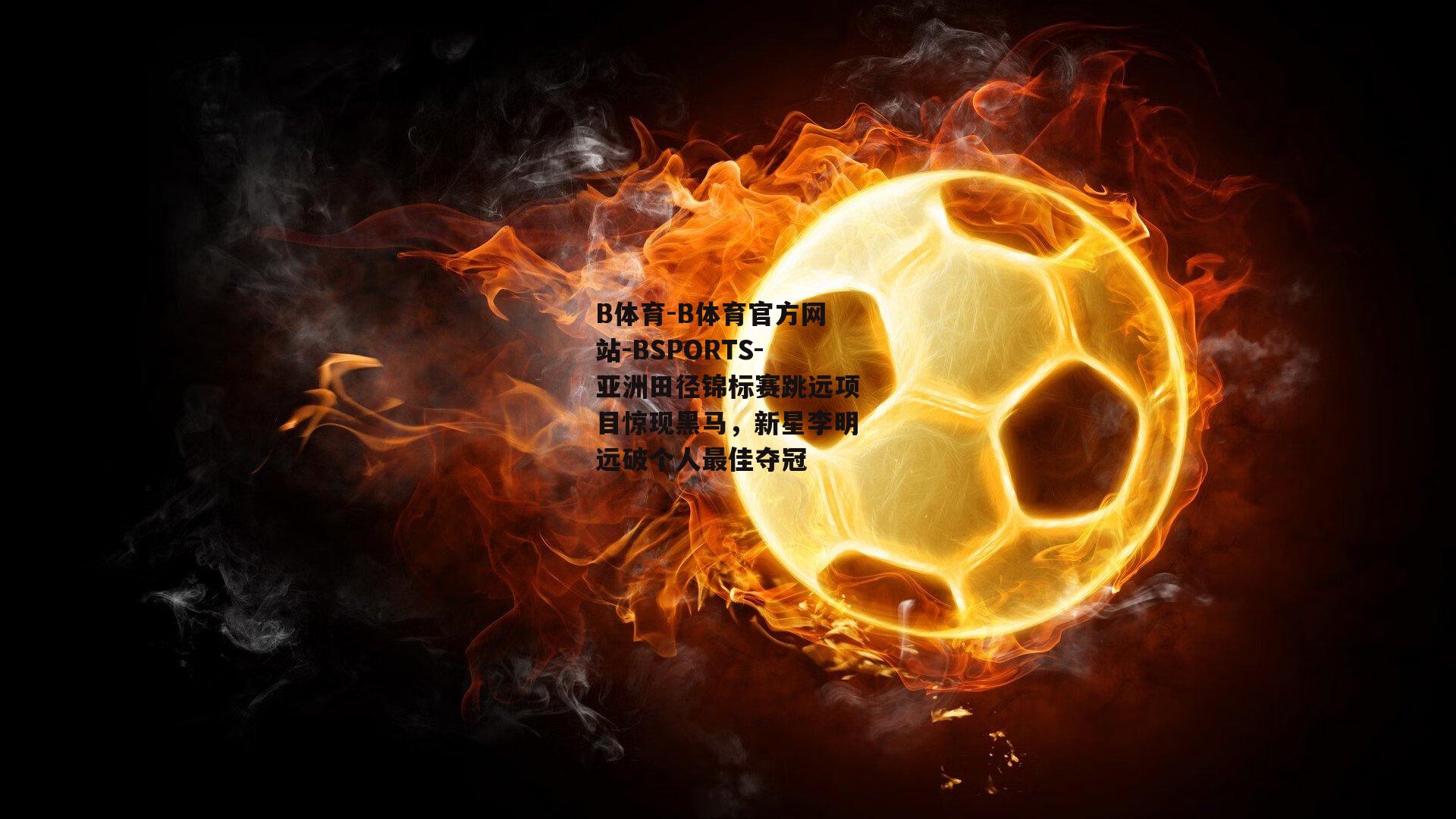 B体育-B体育官方网站-BSPORTS-亚洲田径锦标赛跳远项目惊现黑马，新星李明远破个人最佳夺冠
